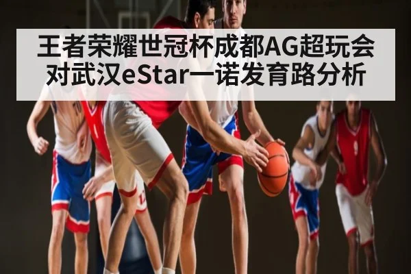 王者荣耀世冠杯成都AG超玩会对武汉eStar一诺发育路分析