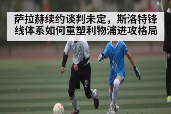 萨拉赫续约谈判未定，斯洛特锋线体系如何重塑利物浦进攻格局