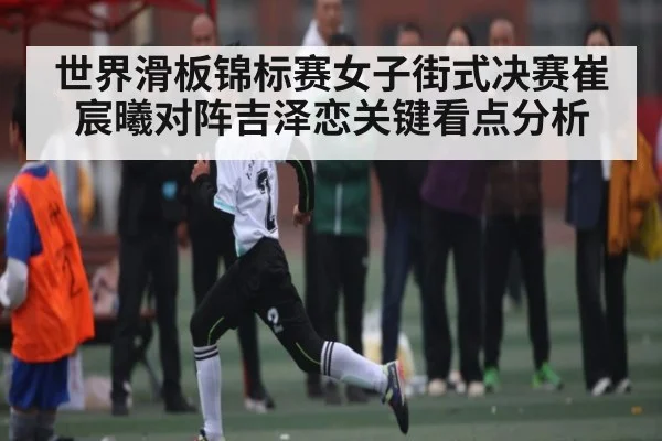 世界滑板锦标赛女子街式决赛崔宸曦对阵吉泽恋关键看点分析