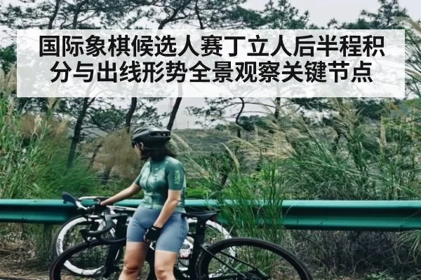 国际象棋候选人赛丁立人后半程积分与出线形势全景观察关键节点